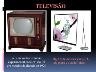 TELEVISÃO
A primeira transmissão
experimental da televisão foi
em meados da década de 1920
Hoje as televisões são LED,
tela plana e alta definição
 