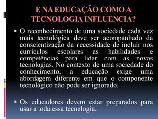 E NAEDUCAÇÃO COMOA
TECNOLOGIAINFLUENCIA?
 O reconhecimento de uma sociedade cada vez
mais tecnológica deve ser acompanhado da
conscientização da necessidade de incluir nos
currículos escolares as habilidades e
competências para lidar com as novas
tecnologias. No contexto de uma sociedade do
conhecimento, a educação exige uma
abordagem diferente em que o componente
tecnológico não pode ser ignorado.
 Os educadores devem estar preparados para
usar a toda essa tecnologia.
 