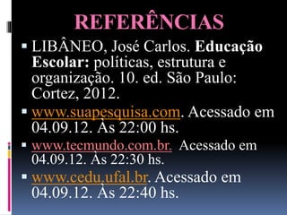 REFERÊNCIAS
 LIBÂNEO, José Carlos. Educação
Escolar: políticas, estrutura e
organização. 10. ed. São Paulo:
Cortez, 2012.
 www.suapesquisa.com. Acessado em
04.09.12. Às 22:00 hs.
 www.tecmundo.com.br. Acessado em
04.09.12. Às 22:30 hs.
 www.cedu.ufal.br. Acessado em
04.09.12. Às 22:40 hs.
 