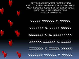 UNIVERSIDADE ESTADUAL DO MARANHÃO
CENTRO DE ESTUDOS SUPERIORES DE IMPERATRIZ
PROFª XXXXXXX XXXXXXXX XX XXXXX XXXX
DISCIPLINA: SUPERVISÃO ESCOLAR
CURSO DE PEDAGOGIA
XXXXX XXXXXX X. XXXXX
XXXXXXX X. XXXXX XXXXX
XXXXXXX X. X. XXXXXXXXX
XXXXXX XXXXXX X. XXXXX
XXXXXXX X. XXXXX. XXXXX
XXXXXXX XXXXXX X. XXXXX
 