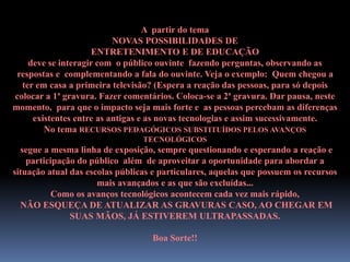 A partir do tema
NOVAS POSSIBILIDADES DE
ENTRETENIMENTO E DE EDUCAÇÃO
deve se interagir com o público ouvinte fazendo perguntas, observando as
respostas e complementando a fala do ouvinte. Veja o exemplo: Quem chegou a
ter em casa a primeira televisão? (Espera a reação das pessoas, para só depois
colocar a 1ª gravura. Fazer comentários. Coloca-se a 2ª gravura. Dar pausa, neste
momento, para que o impacto seja mais forte e as pessoas percebam as diferenças
existentes entre as antigas e as novas tecnologias e assim sucessivamente.
No tema RECURSOS PEDAGÓGICOS SUBSTITUÍDOS PELOS AVANÇOS
TECNOLÓGICOS
segue a mesma linha de exposição, sempre questionando e esperando a reação e
participação do público além de aproveitar a oportunidade para abordar a
situação atual das escolas públicas e particulares, aquelas que possuem os recursos
mais avançados e as que são excluídas...
Como os avanços tecnológicos acontecem cada vez mais rápido,
NÃO ESQUEÇA DE ATUALIZAR AS GRAVURAS CASO, AO CHEGAR EM
SUAS MÃOS, JÁ ESTIVEREM ULTRAPASSADAS.
Boa Sorte!!
 