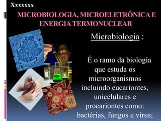 MICROBIOLOGIA, MICROELETRÔNICAE
ENERGIATERMONUCLEAR
Microbiologia :
É o ramo da biologia
que estuda os
microorganismos
incluindo eucariontes,
unicelulares e
procariontes como:
bactérias, fungos e vírus;
Xxxxxxx
 