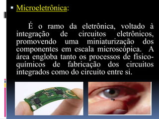  Microeletrônica:
É o ramo da eletrônica, voltado à
integração de circuitos eletrônicos,
promovendo uma miniaturização dos
componentes em escala microscópica. A
área engloba tanto os processos de físico-
químicos de fabricação dos circuitos
integrados como do circuito entre si.
 
