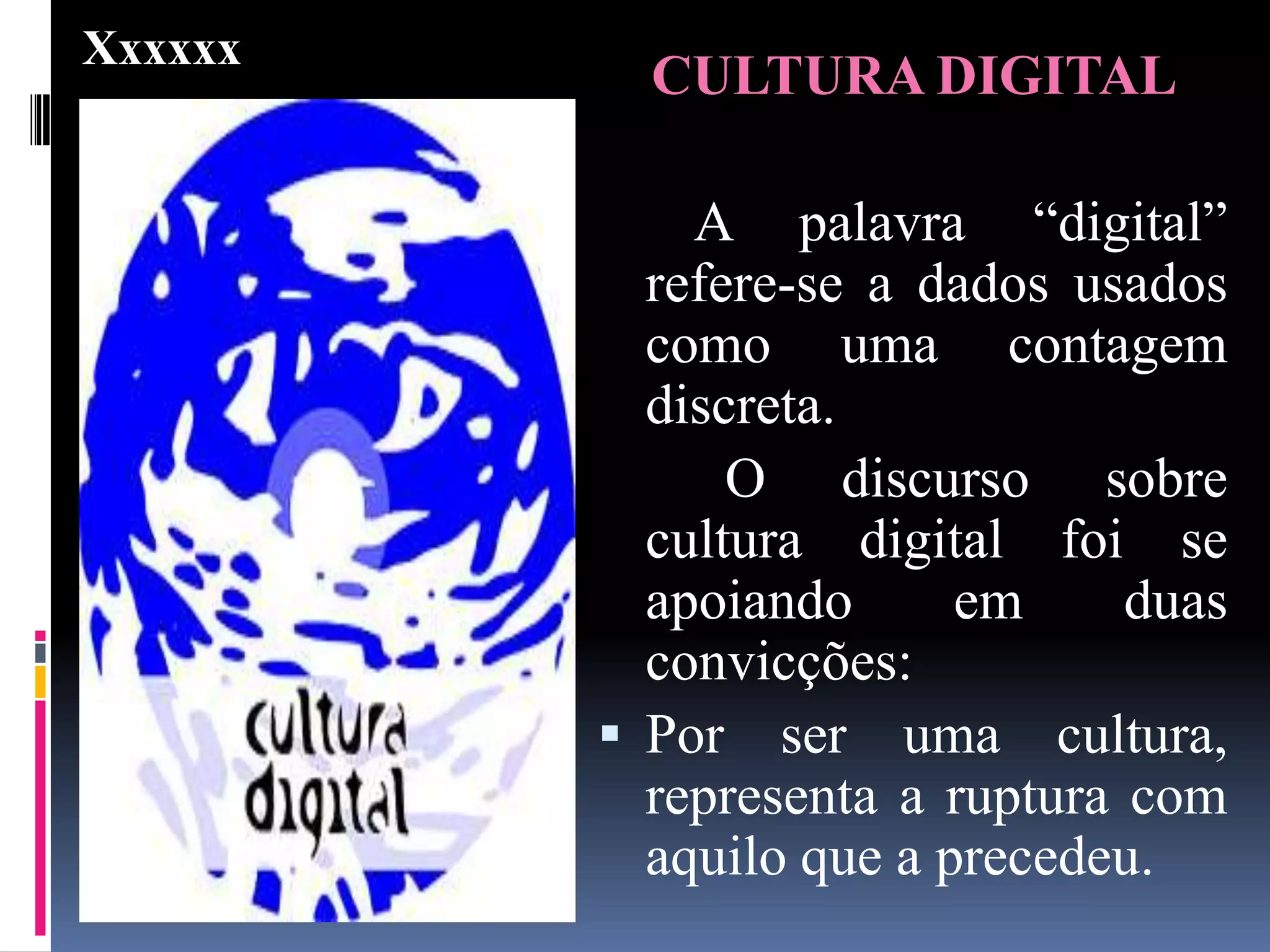 Xxxxxx
           CULTURA DIGITAL

             A palavra “digital”
           refere-se a dados usados
           como uma contagem
           discreta.
               O discurso sobre
           cultura digital foi se
           apoiando      em     duas
           convicções:
          Por ser uma cultura,
           representa a ruptura com
           aquilo que a precedeu.
 