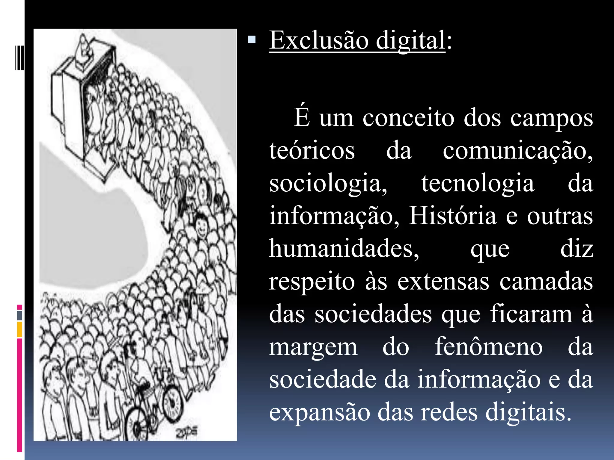  Exclusão digital:

    É um conceito dos campos
  teóricos da comunicação,
  sociologia, tecnologia da
  informação, História e outras
  humanidades,      que     diz
  respeito às extensas camadas
  das sociedades que ficaram à
  margem do fenômeno da
  sociedade da informação e da
  expansão das redes digitais.
 