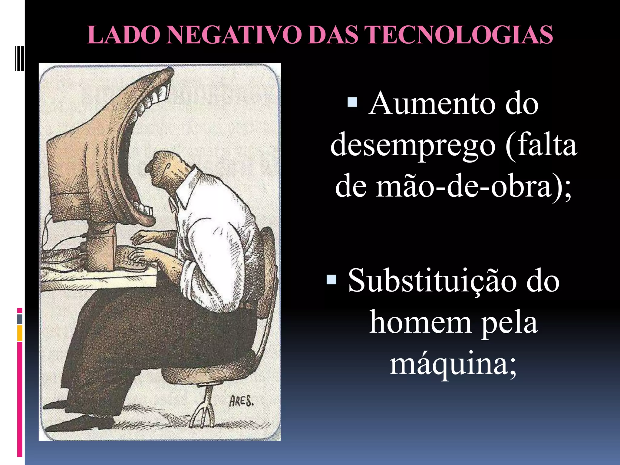 LADO NEGATIVO DAS TECNOLOGIAS

                 Aumento do
               desemprego (falta
               de mão-de-obra);

               Substituição do
                 homem pela
                   máquina;
 