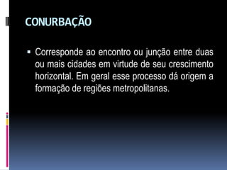 CONURBAÇÃO

 Corresponde ao encontro ou junção entre duas
  ou mais cidades em virtude de seu crescimento
  horizontal. Em geral esse processo dá origem a
  formação de regiões metropolitanas.
 