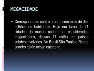 MEGACIDADE

 Corresponde ao centro urbano com mais de dez
  milhões de habitantes. Hoje em torno de 21
  cidades do mundo podem ser consideradas
  megacidades, dessas 17 estão em países
  subdesenvolvidos. No Brasil São Paulo e Rio de
  Janeiro estão nessa categoria.
 