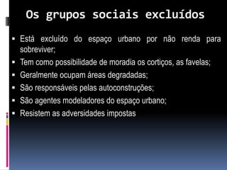 Os grupos sociais excluídos
 Está excluído do espaço urbano por não renda para
  sobreviver;
 Tem como possibilidade de moradia os cortiços, as favelas;
 Geralmente ocupam áreas degradadas;
 São responsáveis pelas autoconstruções;
 São agentes modeladores do espaço urbano;
 Resistem as adversidades impostas
 