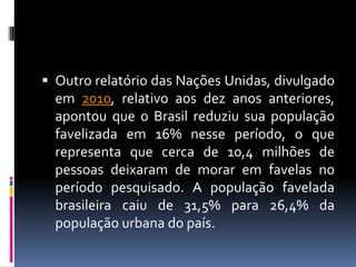  Outro relatório das Nações Unidas, divulgado
  em 2010, relativo aos dez anos anteriores,
  apontou que o Brasil reduziu sua população
  favelizada em 16% nesse período, o que
  representa que cerca de 10,4 milhões de
  pessoas deixaram de morar em favelas no
  período pesquisado. A população favelada
  brasileira caiu de 31,5% para 26,4% da
  população urbana do país.
 
