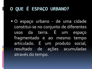 O QUE É ESPAÇO URBANO?

 O espaço urbano - de uma cidade
 constitui-se no conjunto de diferentes
 usos da terra. É um espaço
 fragmentado e ao mesmo tempo
 articulado. É um produto social,
 resultado de ações acumuladas
 através do tempo.
 