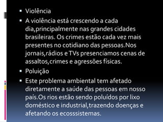  Violência
 A violência está crescendo a cada
  dia,principalmente nas grandes cidades
  brasileiras. Os crimes estão cada vez mais
  presentes no cotidiano das pessoas.Nos
  jornais,rádios e TVs presenciamos cenas de
  assaltos,crimes e agressões físicas.
 Poluição
 Este problema ambiental tem afetado
  diretamente a saúde das pessoas em nosso
  país.Os rios estão sendo poluídos por lixo
  doméstico e industrial,trazendo doenças e
  afetando os ecosssistemas.
 