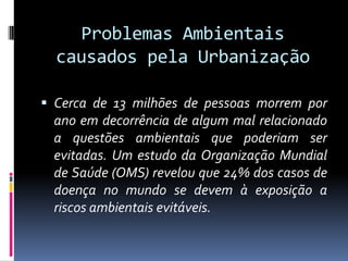 Problemas Ambientais
  causados pela Urbanização

 Cerca de 13 milhões de pessoas morrem por
 ano em decorrência de algum mal relacionado
 a questões ambientais que poderiam ser
 evitadas. Um estudo da Organização Mundial
 de Saúde (OMS) revelou que 24% dos casos de
 doença no mundo se devem à exposição a
 riscos ambientais evitáveis.
 