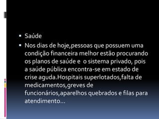  Saúde
 Nos dias de hoje,pessoas que possuem uma
  condição financeira melhor estão procurando
  os planos de saúde e o sistema privado, pois
  a saúde pública encontra-se em estado de
  crise aguda.Hospitais superlotados,falta de
  medicamentos,greves de
  funcionários,aparelhos quebrados e filas para
  atendimento...
 