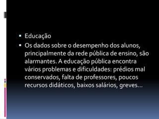  Educação
 Os dados sobre o desempenho dos alunos,
  principalmente da rede pública de ensino, são
  alarmantes. A educação pública encontra
  vários problemas e dificuldades: prédios mal
  conservados, falta de professores, poucos
  recursos didáticos, baixos salários, greves...
 
