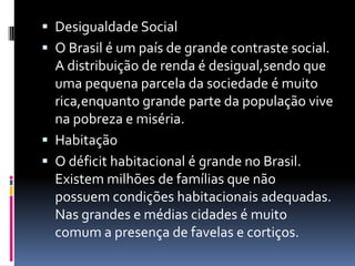  Desigualdade Social
 O Brasil é um país de grande contraste social.
  A distribuição de renda é desigual,sendo que
  uma pequena parcela da sociedade é muito
  rica,enquanto grande parte da população vive
  na pobreza e miséria.
 Habitação
 O déficit habitacional é grande no Brasil.
  Existem milhões de famílias que não
  possuem condições habitacionais adequadas.
  Nas grandes e médias cidades é muito
  comum a presença de favelas e cortiços.
 