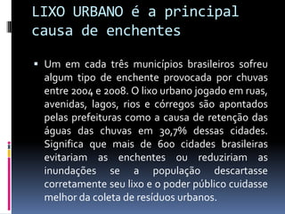 LIXO URBANO é a principal
causa de enchentes

 Um em cada três municípios brasileiros sofreu
  algum tipo de enchente provocada por chuvas
  entre 2004 e 2008. O lixo urbano jogado em ruas,
  avenidas, lagos, rios e córregos são apontados
  pelas prefeituras como a causa de retenção das
  águas das chuvas em 30,7% dessas cidades.
  Significa que mais de 600 cidades brasileiras
  evitariam as enchentes ou reduziriam as
  inundações se a população descartasse
  corretamente seu lixo e o poder público cuidasse
  melhor da coleta de resíduos urbanos.
 