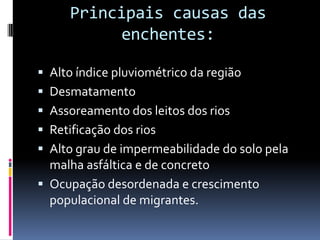 Principais causas das
           enchentes:

 Alto índice pluviométrico da região
 Desmatamento
 Assoreamento dos leitos dos rios
 Retificação dos rios
 Alto grau de impermeabilidade do solo pela
  malha asfáltica e de concreto
 Ocupação desordenada e crescimento
  populacional de migrantes.
 