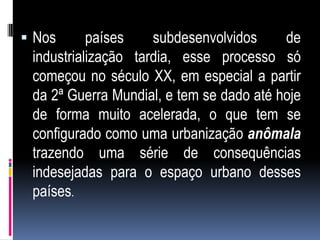  Nos      países    subdesenvolvidos     de
 industrialização tardia, esse processo só
 começou no século XX, em especial a partir
 da 2ª Guerra Mundial, e tem se dado até hoje
 de forma muito acelerada, o que tem se
 configurado como uma urbanização anômala
 trazendo uma série de consequências
 indesejadas para o espaço urbano desses
 países.
 
