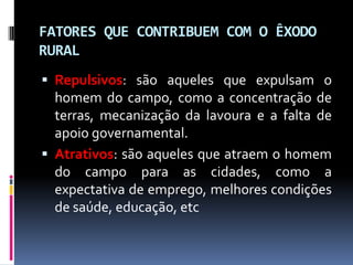 FATORES QUE CONTRIBUEM COM O ÊXODO
RURAL
 Repulsivos: são aqueles que expulsam o
  homem do campo, como a concentração de
  terras, mecanização da lavoura e a falta de
  apoio governamental.
 Atrativos: são aqueles que atraem o homem
  do campo para as cidades, como a
  expectativa de emprego, melhores condições
  de saúde, educação, etc
 