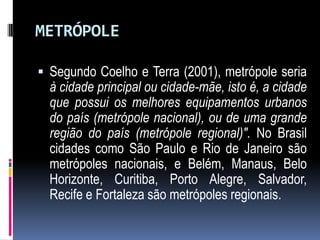 METRÓPOLE

 Segundo Coelho e Terra (2001), metrópole seria
  à cidade principal ou cidade-mãe, isto é, a cidade
  que possui os melhores equipamentos urbanos
  do país (metrópole nacional), ou de uma grande
  região do país (metrópole regional)". No Brasil
  cidades como São Paulo e Rio de Janeiro são
  metrópoles nacionais, e Belém, Manaus, Belo
  Horizonte, Curitiba, Porto Alegre, Salvador,
  Recife e Fortaleza são metrópoles regionais.
 