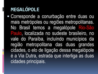 MEGALÓPOLE
 Corresponde a conurbação entre duas ou
  mais metrópoles ou regiões metropolitanas.
  No Brasil temos a megalópole Rio-São
  Paulo, localizada no sudeste brasileiro, no
  vale do Paraíba, incluíndo municípios da
  região metropolitana das duas grandes
  cidades, o elo de ligação dessa megalópole
  é a Via Dutra, estrada que interliga as duas
  cidades principais.
 