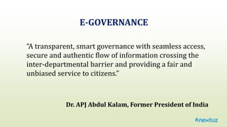“A transparent, smart governance with seamless access,
secure and authentic flow of information crossing the
inter-departmental barrier and providing a fair and
unbiased service to citizens.”
E-GOVERNANCE
Dr. APJ Abdul Kalam, Former President of India
 