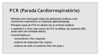 PCR (Parada Cardiorrespiratória)
◦ Definida como interrupção súbita dos batimentos cardíacos e dos
movimentos respiratórios ou respiração agônica(Gasping).
◦ Principais causas de PCR em adultos são as arritmias cardíacas
◦ A assistolia é o ritmo mais comum de PCR na infância,não apresenta QRS,
sendo assim sem atividade elétrica
◦ Caracterizadas por:
- Inconsciência ( Não responde)
-Ausência de respiração( Não respira)
-Ausência de sinais circulatórios (Não tem pulso )
 