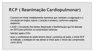 RCP ( Reanimação Cardiopulmonar)
◦ Consiste em iniciar imediatamente manobras que restituam a oxigenação e a
circulação em órgãos nobres ( coração e cérebro), conforme aseguinte
sequencia:
◦ CABD ( Circulação,Vias aéreas,Respiração e Desfibrilação) que foi alterada
em 2015 para priorizar as compressões torácicas;
◦ Solicitar ajuda e DEA
◦ Após o profissional de saúde deverá checar a presença de pulso, e iniciar RCP
se indicado, a avaliação de vias aéreas se inicia após o inícios das compressões
(AHA 2015)
 