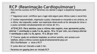 RCP (Reanimação Cardiopulmonar)
◦ Para termos sucesso na RCP devemos nos atentar a seguir a sequência imposta pelo
AHA:
◦ 1º Segurança Local :certificar que o lugar está seguro para vítima e para o socorrista
◦ 2º Avaliar responsividade, respiração e pulso: chamando-a e tocando-a nos ombros, se
a vítima não responder, avaliar sua respiração observando se há elevação do tórax e
o pulso carotídeo simultaneamente em menos de 10 s.
ATENÇÃO: Para adultos caso a vítima não respire, mas apresente pulso,
ofertar 1 ventilação a cada 5 a 6s,aprox. 10 a 12 por min, na criança ofertar
1 ventilação a ada 3 a 5s,aprox. 15 a 20 por min
◦ 3º Chamar ajuda:em ambiente hospitalar
, se estiver sozinho, sem acesso aum
telefone, deixe avitimae acione ajudasimultaneamente peça um
DEA/Desfibrilador e inicie a RCP
◦ O pulso deve ser checado a cada 2 min.
◦ Pacientes em gasping deve ser iniciada RCP
 