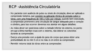 RCP -Assistência Circulatória
◦ No paciente com ausência de pulso ou sinais de circulação,deve ser aplicada a
compressão torácica,que consiste na aplicação rítmica de pressão sobre o
tórax,com uma frequência de 100 a 120x por minuto,quando bem executado,
a compressão promovera uma circulação de sangue adequada para o coração
e cérebro,para isso ocorrer devemos nos atentar em alguns detalhes:
◦ As mãos dever ser posicionas sobre a metade inferior do esterno,no ponto
em que alinha mamilar cruza com o esterno, não dobrar os cotovelos
durante as compressões
◦ Exerça uma pressão com a ajuda do peso do corpo que possa obter uma
profundidade de no min 5 cm e no máx.6 cm entre as compressões
◦ Permitir retorno total do tórax entre as compressões
 