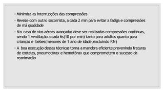 ◦ Minimiza as interrupções das compressões
◦ Reveze com outro socorrista,a cada 2 min para evitar a fadiga e compressões
de má qualidade
◦ No caso de vias aéreas avançadas deve ser realizadas compressões continuas,
sendo 1 ventilação a cada 6s(10 por min) tanto para adultos quanto para
crianças e bebes(menores de 1 ano de idade,excluindo RN)
◦ A boa execução dessas técnicas torna amanobra eficiente prevenindo fraturas
de costelas,pneumotórax e hemotórax que comprometem o sucesso da
reanimação
 