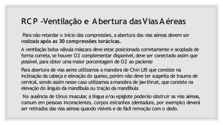 RCP -Ventilação e Abertura dasViasAéreas
Para não retardar o início das compressões, a abertura das vias aéreas devem ser
realizada após as 30 compressões torácicas.
A ventilação bolsa válvula máscara deve estar posicionada corretamente e acoplada de
forma correta,se houver O2 complementar disponível,deve ser conectado assim que
possível,para obter uma maior porcentagem de O2 ao paciente
Para abertura de vias aeres utilizamos a manobra de Chin Lift que consiste na
inclinação da cabeça e elevação do queixo,porém não deve ter suspeita de trauma de
cervical, sendo assim nesse caso utilizamos amanobra de jawthrust, que consiste na
elevação do ângulo da mandíbula ou tração da mandíbula
Na ausência de tônus muscular
, a língua e/ou epiglote poderão obstruir as vias aéreas,
comum em pessoas inconscientes, corpos estranhos (dentadura, por exemplo) deverá
ser retirados das vias aéreas quando visíveis e de fácil remoção com o dedo.
 