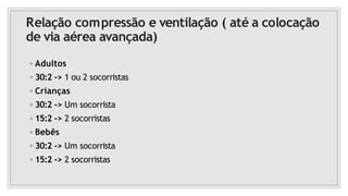 Relação compressão e ventilação ( até a colocação
de via aérea avançada)
◦ Adultos
◦ 30:2 -> 1 ou 2 socorristas
◦ Crianças
◦ 30:2 -> Um socorrista
◦ 15:2 -> 2 socorristas
◦ Bebês
◦ 30:2 -> Um socorrista
◦ 15:2 -> 2 socorristas
 