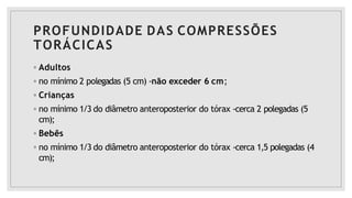 PROFUNDIDADE DAS COMPRESSÕES
TORÁCICAS
◦ Adultos
◦ no mínimo 2 polegadas (5 cm) -não exceder 6 cm;
◦ Crianças
◦ no mínimo 1/3 do diâmetro anteroposterior do tórax -cerca 2 polegadas (5
cm);
◦ Bebês
◦ no mínimo 1/3 do diâmetro anteroposterior do tórax -cerca 1,5 polegadas (4
cm);
 