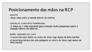 Posicionamento das mãos na RCP
◦ ADULTO
◦ •Duas mãos sobre a metade inferior do esterno.
◦ CRIA N ÇAS (1A N O ATÉ A PUBERDADE)
◦ •2 mãos ou 1 mão (opcional para crianças muito pequenas) sobre a
metade inferior do esterno.
◦ BEBÊS –MENORES DE 1A N O
◦ •1 socorrista–dois dedos no centro do tórax,logo abaixo da linha mamilar;
◦ •2 socorristas-técnica dos dois polegares no centro do tórax,logo abaixo da
linha mamilar
 