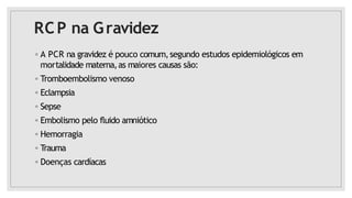 RCP na Gravidez
◦ A PCR na gravidez é pouco comum,segundo estudos epidemiológicos em
mortalidade materna,as maiores causas são:
◦ Tromboembolismo venoso
◦ Eclampsia
◦ Sepse
◦ Embolismo pelo fluido amniótico
◦ Hemorragia
◦ Trauma
◦ Doenças cardíacas
 
