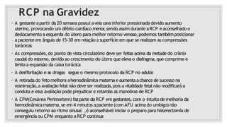 RCP na Gravidez
◦ A gestante apartir da 20 semana possui aveiacavainferior pressionada devido aumento
uterino, provocando um débito cardíaco menor
,sendo assim durante aRCP e aconselhado o
deslocamento a esquerda do útero para melhor retorno venoso,podemos também posicionar
a paciente em ângulo de 15-30 em relação a superfície em que se realizam as compressões
torácicas
◦ As compressões,do ponto de vista circulatório deve ser feitas acima da metade do crânio
caudal do esterno, devido ao crescimento do útero que elevao diafragma,que comprime e
limitaa expansão da caixa torácica
◦ A desfibrilação e as drogas segue o mesmo protocolo da RCP no adulto
◦ A retirada do feto melhora ahemodinâmica materna e aumenta achance de sucesso na
reanimação,a avaliação fetal não deve ser realizada,pois a vitalidade fetal não modificará a
conduta e essa avaliação pode prejudicar e retardas as manobras de RCP
◦ A CPM(Cesárea Perimortem) fazparte da RCP em gestantes,com o intuito de melhoria da
hemodinâmica materna,se em 4 minutos apaciente (com AFU acimado umbigo) não
conseguiu retorno ao ritmo sinusal ,é aconselhável iniciar o preparo para histerectomia de
emergência ou CPM enquanto a RCP continua
 