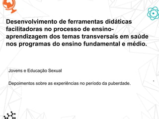 Desenvolvimento de ferramentas didáticas
facilitadoras no processo de ensino-
aprendizagem dos temas transversais em saúde
nos programas do ensino fundamental e médio.
Jovens e Educação Sexual
Depoimentos sobre as experiências no período da puberdade.
 