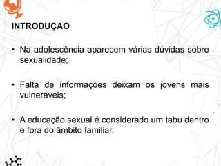 • Na adolescência aparecem várias dúvidas sobre
sexualidade;
• Falta de informações deixam os jovens mais
vulneráveis;
• A educação sexual é considerado um tabu dentro
e fora do âmbito familiar.
INTRODUÇAO
 