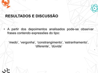 RESULTADOS E DISCUSSÃO
• A partir dos depoimentos analisados pode-se observar
frases contendo expressões do tipo:
‘medo’, ‘vergonha’, ‘constrangimento’, ‘estranhamento’,
‘diferente’, ‘dúvida’
 
