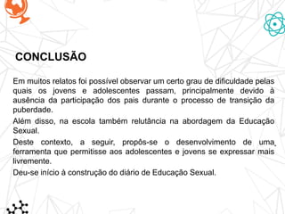CONCLUSÃO
Em muitos relatos foi possível observar um certo grau de dificuldade pelas
quais os jovens e adolescentes passam, principalmente devido à
ausência da participação dos pais durante o processo de transição da
puberdade.
Além disso, na escola também relutância na abordagem da Educação
Sexual.
Deste contexto, a seguir, propôs-se o desenvolvimento de uma
ferramenta que permitisse aos adolescentes e jovens se expressar mais
livremente.
Deu-se início à construção do diário de Educação Sexual.
 