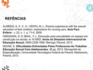 REFÊNCIAS
ALMEIDA, A. C. C. H.; CENTA, M. L. Parents experience with the sexual
education of their children: implications for nursing care. Acta Paul.
Enferm., v. 22, n. 1, p. 71-6, 2009.
HIROZAWA, S. S; BAHL, V. L. Educação para sexualidade um espaço em
construção na escola. In: III SIES. Anais do Simpósio Internacional de
Educação Sexual, ISSN 2236-1995. Maringá, Paraná. 2013.
NOVAK, E. Dificuldades Enfrentadas Pelos Professores Ao Trabalhar
Educação Sexual Com Adolescentes. 38 pp. 2013. Monografia de
Especialização, Universidade Tecnológica Federal do Paraná. Medianeira,
Paraná. 2013.
 