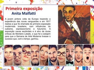 Primeira exposição
Anita Malfatti
A jovem pintora volta da Europa trazendo a
experiência das novas vanguardas e em 1917
realiza a que foi chamada de primeira exposição
modernista brasileira, com influências do
cubismo, expressionismo e futurismo. A
exposição causa escândalo e é alvo de duras
críticas de Monteiro Lobato, o que foi o estopim
para que a Semana de Arte Moderna tivesse o
sucesso que, com o tempo, ganhou.
HISTÓRIA, 3 º Ano do Ensino Médio
A semana de Arte Moderna
 