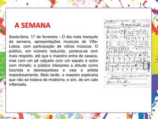A SEMANA
Sexta-feira, 17 de fevereiro - O dia mais tranquilo
da semana, apresentações musicais de Villa-
Lobos, com participação de vários músicos. O
público, em número reduzido, portava-se com
mais respeito, até que o maestro entra de casaca,
mas com um pé calçado com um sapato e outro
com chinelo; o público interpreta a atitude como
futurista e desrespeitosa e vaia o artista
impiedosamente. Mais tarde, o maestro explicaria
que não se tratava de modismo, e sim, de um calo
inflamado.
HISTÓRIA, 3 º Ano do Ensino Médio
A semana de Arte Moderna
 