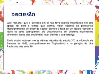 DISCUSSÃO
Vale ressaltar que a Semana em si não teve grande importância em sua
época, foi com o tempo que ganhou valor histórico ao projetar-se
ideologicamente ao longo do século. Devido à falta de um ideário comum a
todos os seus participantes, ela desdobrou-se em diversos movimentos
diferentes, todos eles declarando levar adiante a sua herança.
Ainda assim, nota-se, até as últimas décadas do século XX, a influência da
Semana de 1922, principalmente no Tropicalismo e na geração da Lira
Paulistana nos anos 70.
HISTÓRIA, 3 º Ano do Ensino Médio
A semana de Arte Moderna
 
