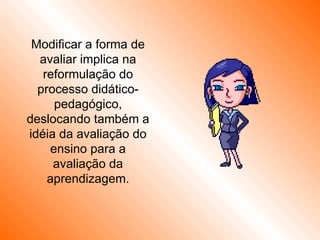 Modificar a forma de avaliar implica na reformulação do processo didático-pedagógico, deslocando também a idéia da avaliação do ensino para a avaliação da aprendizagem. 