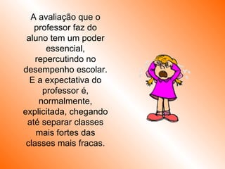 A avaliação que o professor faz do aluno tem um poder essencial, repercutindo no desempenho escolar. E a expectativa do professor é, normalmente, explicitada, chegando até separar classes mais fortes das classes mais fracas. 