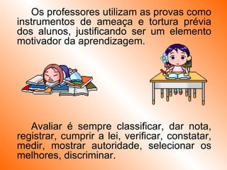 Os professores utilizam as provas como instrumentos de ameaça e tortura prévia dos alunos, justificando ser um elemento motivador da aprendizagem. Avaliar é sempre classificar, dar nota, registrar, cumprir a lei, verificar, constatar, medir, mostrar autoridade, selecionar os melhores, discriminar. 