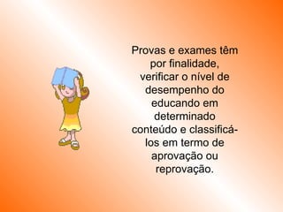 Provas e exames têm por finalidade, verificar o nível de desempenho do educando em determinado conteúdo e classificá-los em termo de aprovação ou reprovação. 